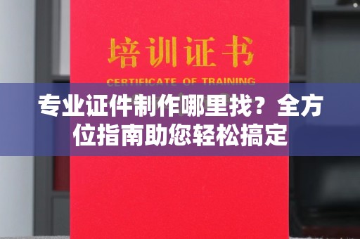 上虞专业证件制作哪里找？全方位指南助您轻松搞定