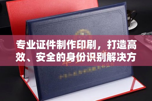 上虞专业证件制作印刷，打造高效、安全的身份识别解决方案